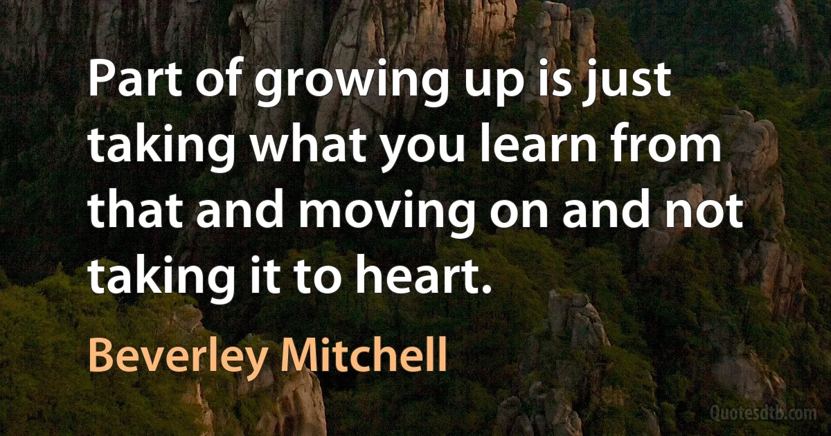 Part of growing up is just taking what you learn from that and moving on and not taking it to heart. (Beverley Mitchell)