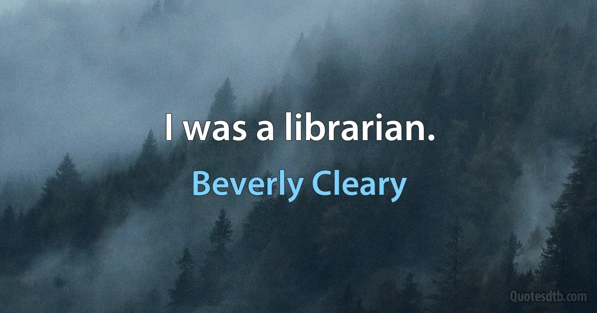 I was a librarian. (Beverly Cleary)