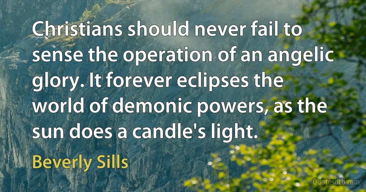 Christians should never fail to sense the operation of an angelic glory. It forever eclipses the world of demonic powers, as the sun does a candle's light. (Beverly Sills)