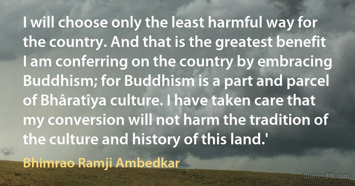 I will choose only the least harmful way for the country. And that is the greatest benefit I am conferring on the country by embracing Buddhism; for Buddhism is a part and parcel of Bhâratîya culture. I have taken care that my conversion will not harm the tradition of the culture and history of this land.' (Bhimrao Ramji Ambedkar)