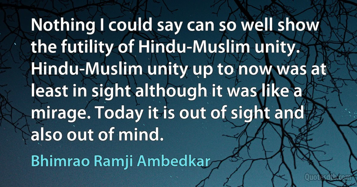 Nothing I could say can so well show the futility of Hindu-Muslim unity. Hindu-Muslim unity up to now was at least in sight although it was like a mirage. Today it is out of sight and also out of mind. (Bhimrao Ramji Ambedkar)