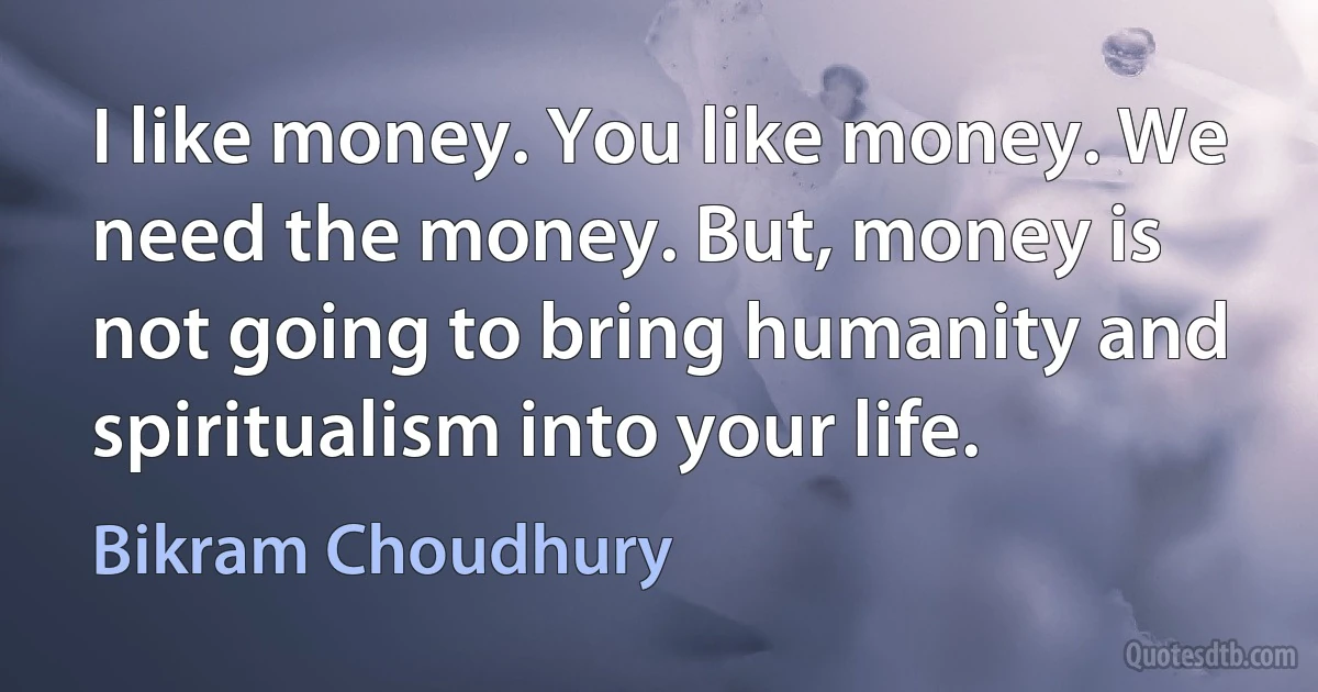 I like money. You like money. We need the money. But, money is not going to bring humanity and spiritualism into your life. (Bikram Choudhury)