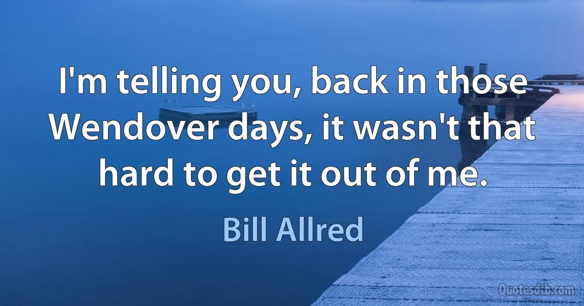 I'm telling you, back in those Wendover days, it wasn't that hard to get it out of me. (Bill Allred)