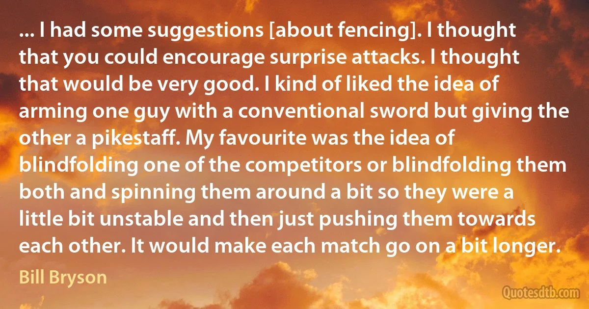 ... I had some suggestions [about fencing]. I thought that you could encourage surprise attacks. I thought that would be very good. I kind of liked the idea of arming one guy with a conventional sword but giving the other a pikestaff. My favourite was the idea of blindfolding one of the competitors or blindfolding them both and spinning them around a bit so they were a little bit unstable and then just pushing them towards each other. It would make each match go on a bit longer. (Bill Bryson)