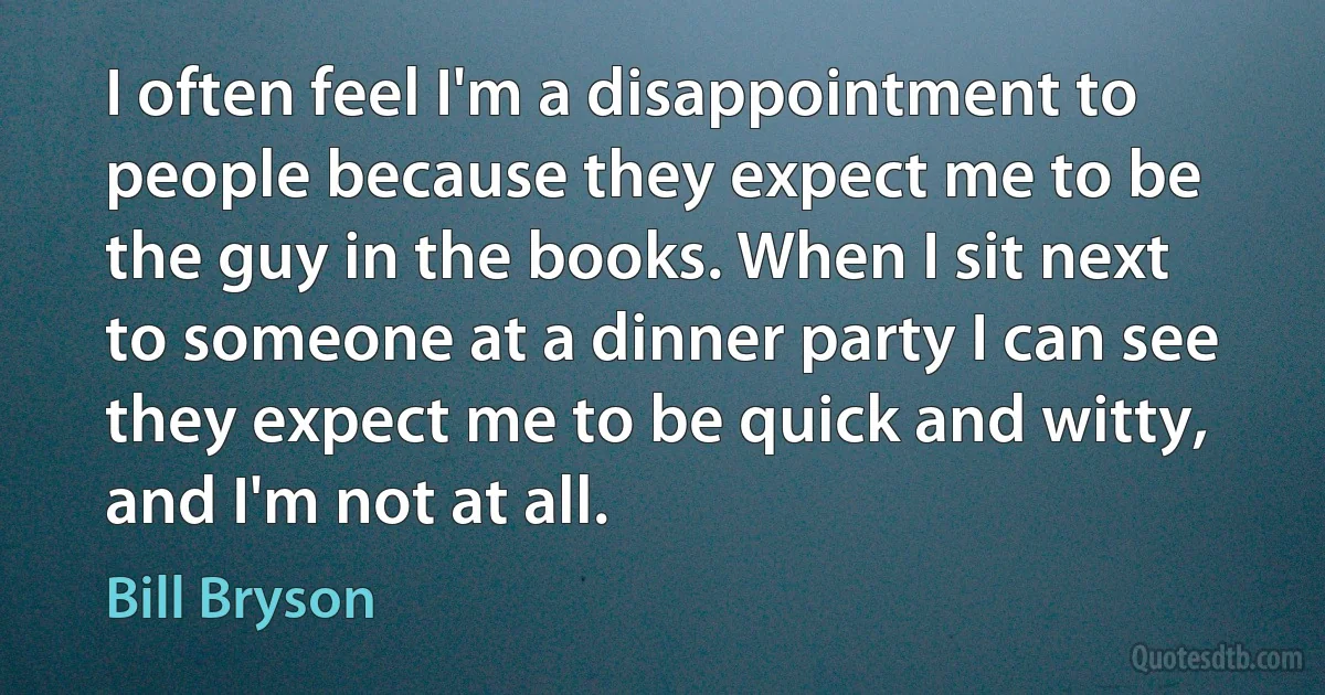 I often feel I'm a disappointment to people because they expect me to be the guy in the books. When I sit next to someone at a dinner party I can see they expect me to be quick and witty, and I'm not at all. (Bill Bryson)