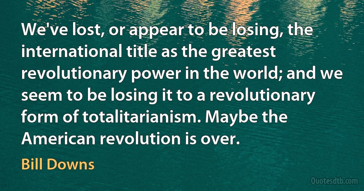 We've lost, or appear to be losing, the international title as the greatest revolutionary power in the world; and we seem to be losing it to a revolutionary form of totalitarianism. Maybe the American revolution is over. (Bill Downs)