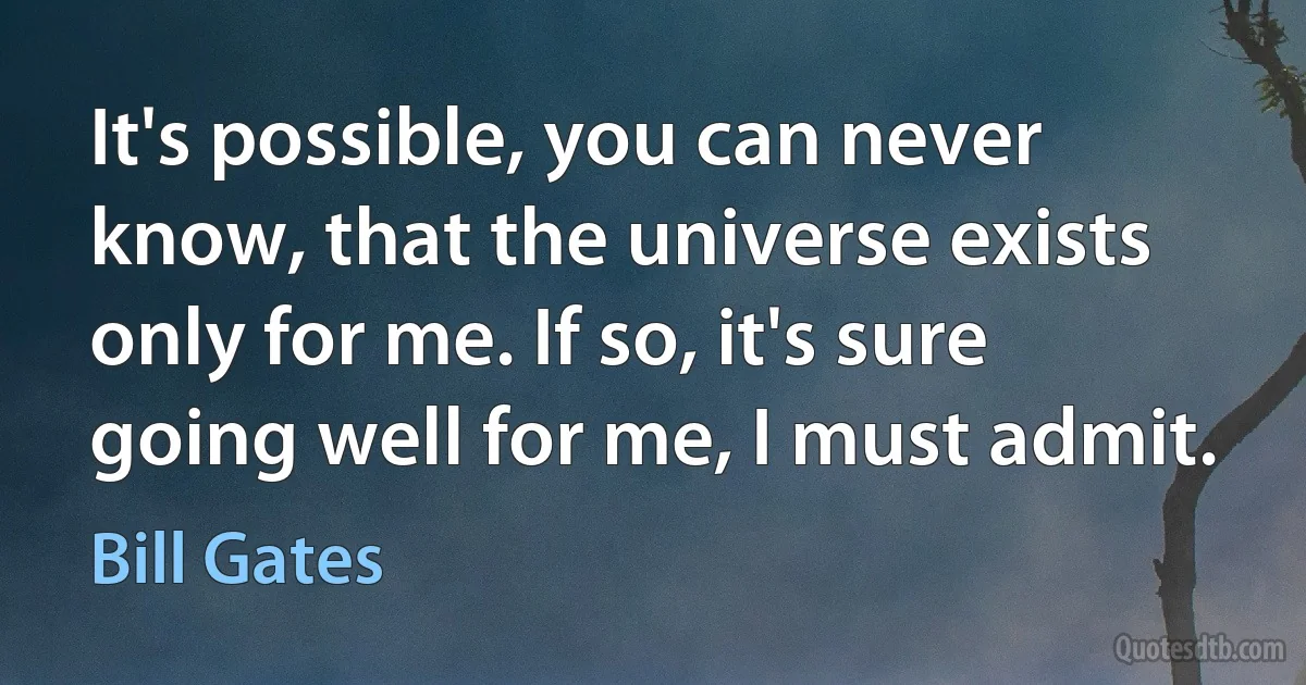 It's possible, you can never know, that the universe exists only for me. If so, it's sure going well for me, I must admit. (Bill Gates)