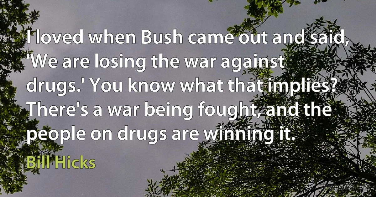 I loved when Bush came out and said, 'We are losing the war against drugs.' You know what that implies? There's a war being fought, and the people on drugs are winning it. (Bill Hicks)