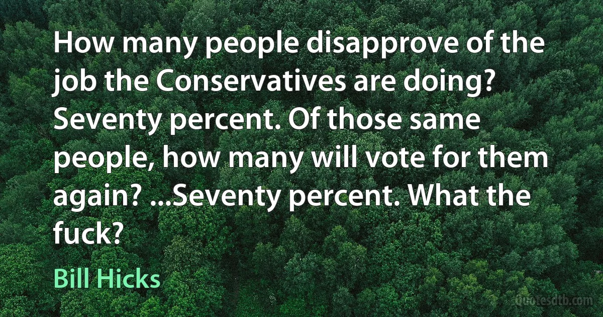 How many people disapprove of the job the Conservatives are doing? Seventy percent. Of those same people, how many will vote for them again? ...Seventy percent. What the fuck? (Bill Hicks)