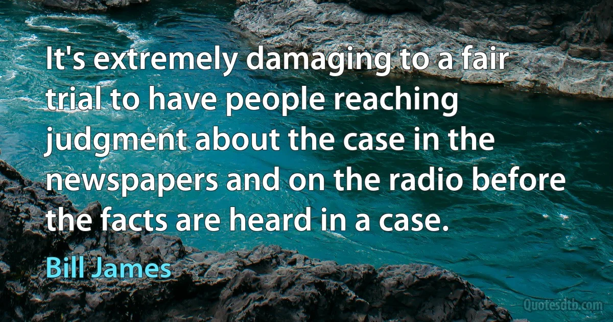 It's extremely damaging to a fair trial to have people reaching judgment about the case in the newspapers and on the radio before the facts are heard in a case. (Bill James)