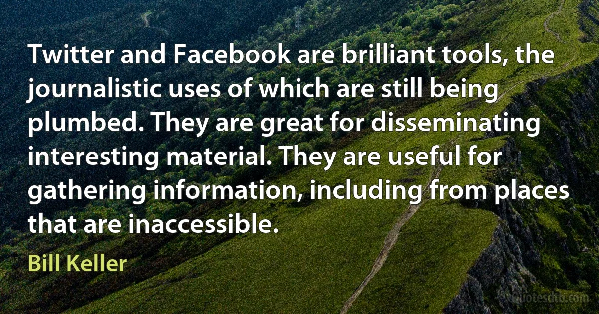 Twitter and Facebook are brilliant tools, the journalistic uses of which are still being plumbed. They are great for disseminating interesting material. They are useful for gathering information, including from places that are inaccessible. (Bill Keller)