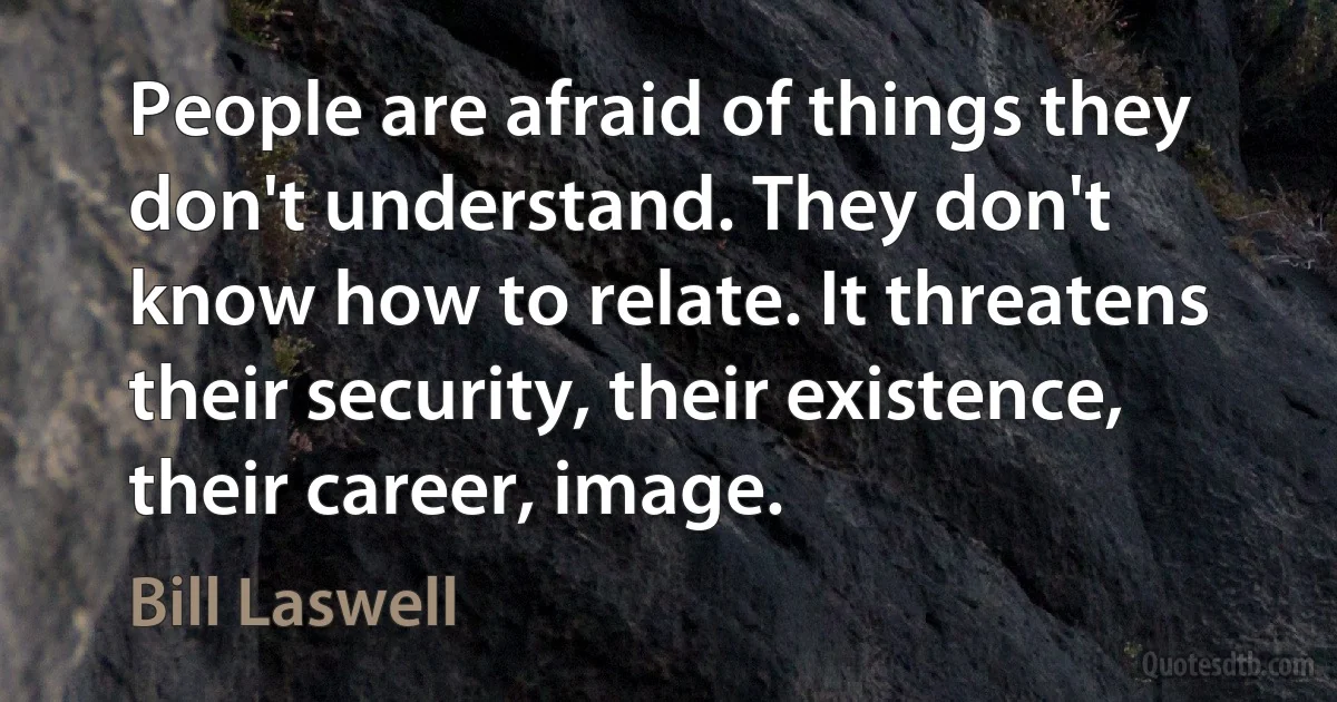 People are afraid of things they don't understand. They don't know how to relate. It threatens their security, their existence, their career, image. (Bill Laswell)