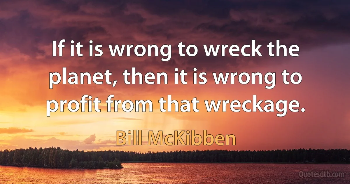 If it is wrong to wreck the planet, then it is wrong to profit from that wreckage. (Bill McKibben)