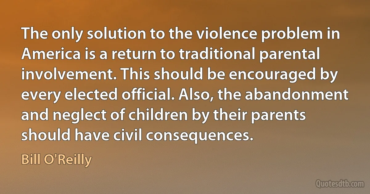 The only solution to the violence problem in America is a return to traditional parental involvement. This should be encouraged by every elected official. Also, the abandonment and neglect of children by their parents should have civil consequences. (Bill O'Reilly)