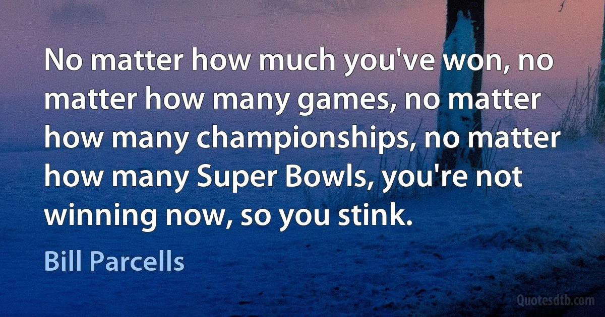 No matter how much you've won, no matter how many games, no matter how many championships, no matter how many Super Bowls, you're not winning now, so you stink. (Bill Parcells)