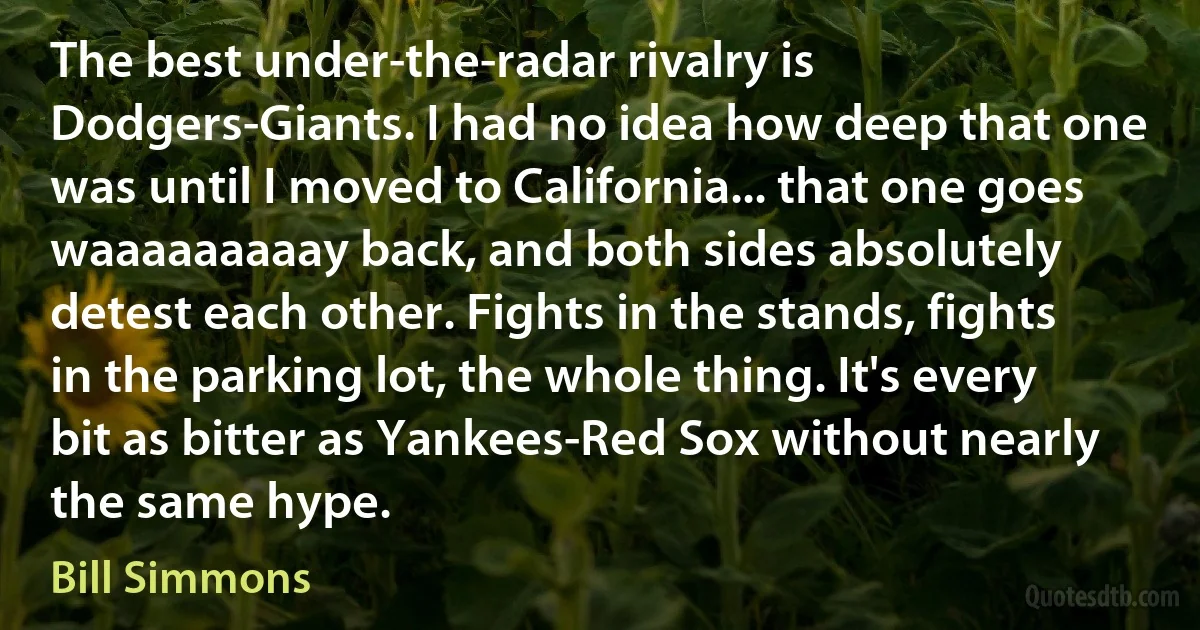 The best under-the-radar rivalry is Dodgers-Giants. I had no idea how deep that one was until I moved to California... that one goes waaaaaaaaay back, and both sides absolutely detest each other. Fights in the stands, fights in the parking lot, the whole thing. It's every bit as bitter as Yankees-Red Sox without nearly the same hype. (Bill Simmons)