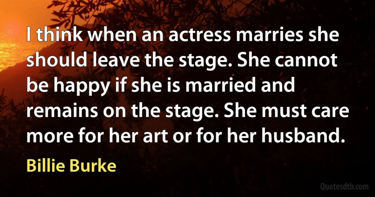 I think when an actress marries she should leave the stage. She cannot be happy if she is married and remains on the stage. She must care more for her art or for her husband. (Billie Burke)