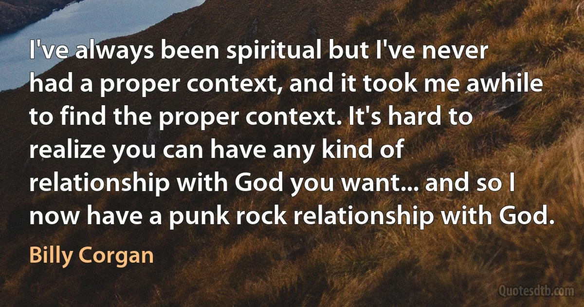 I've always been spiritual but I've never had a proper context, and it took me awhile to find the proper context. It's hard to realize you can have any kind of relationship with God you want... and so I now have a punk rock relationship with God. (Billy Corgan)