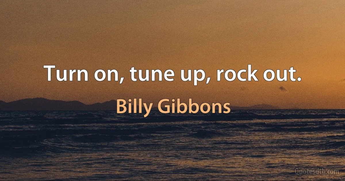 Turn on, tune up, rock out. (Billy Gibbons)