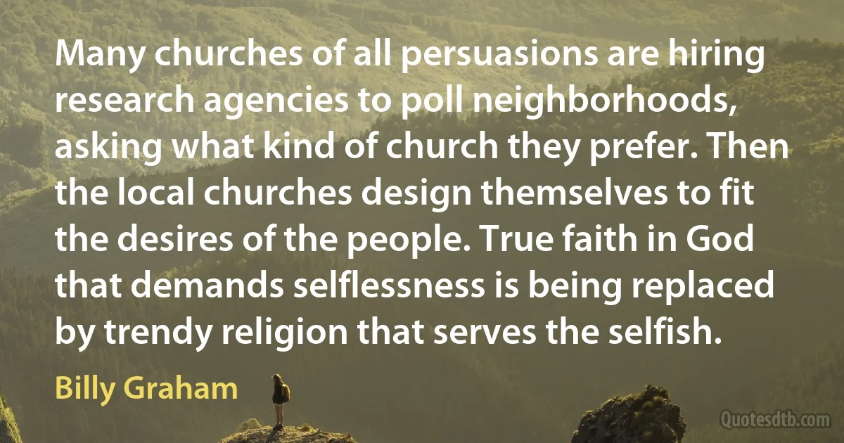 Many churches of all persuasions are hiring research agencies to poll neighborhoods, asking what kind of church they prefer. Then the local churches design themselves to fit the desires of the people. True faith in God that demands selflessness is being replaced by trendy religion that serves the selfish. (Billy Graham)