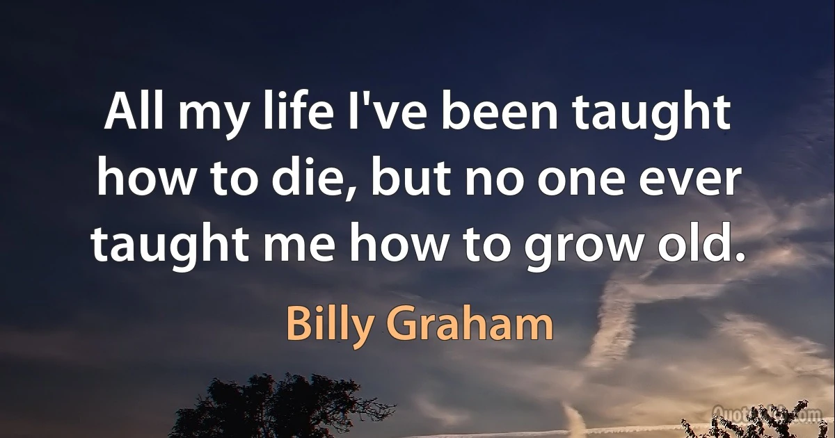 All my life I've been taught how to die, but no one ever taught me how to grow old. (Billy Graham)