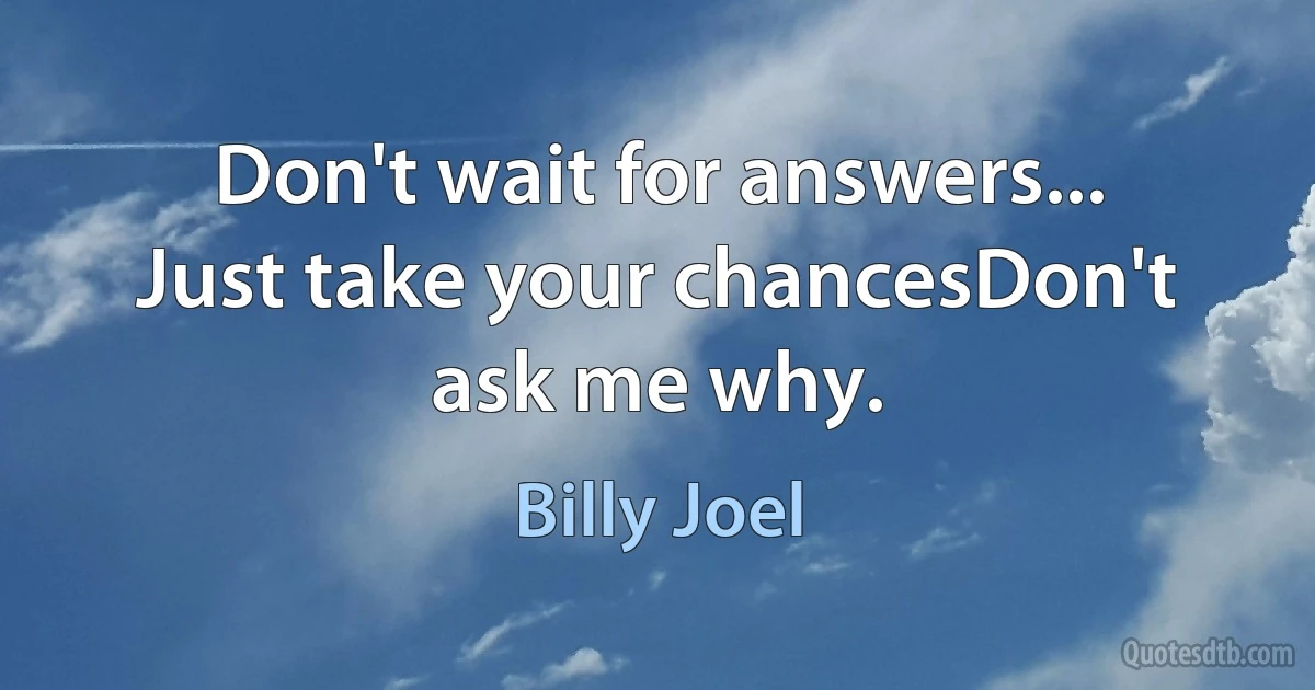 Don't wait for answers... Just take your chancesDon't ask me why. (Billy Joel)