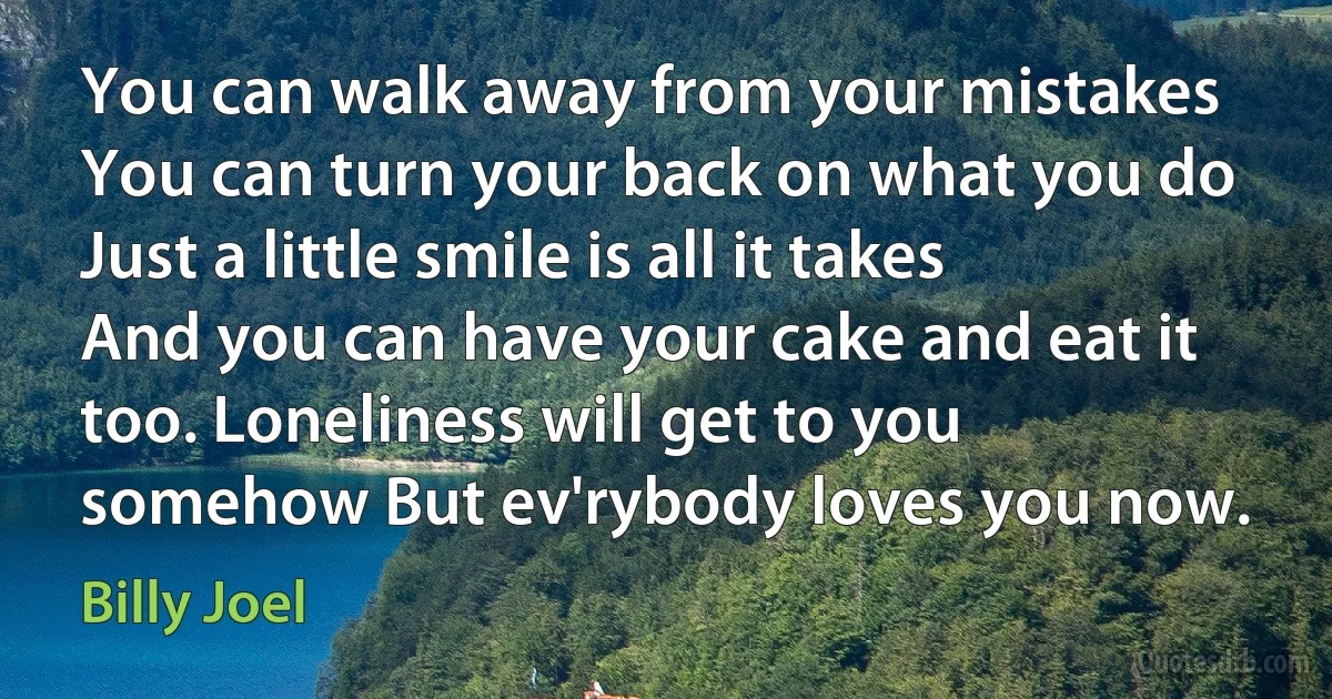 You can walk away from your mistakes You can turn your back on what you do Just a little smile is all it takes And you can have your cake and eat it too. Loneliness will get to you somehow But ev'rybody loves you now. (Billy Joel)