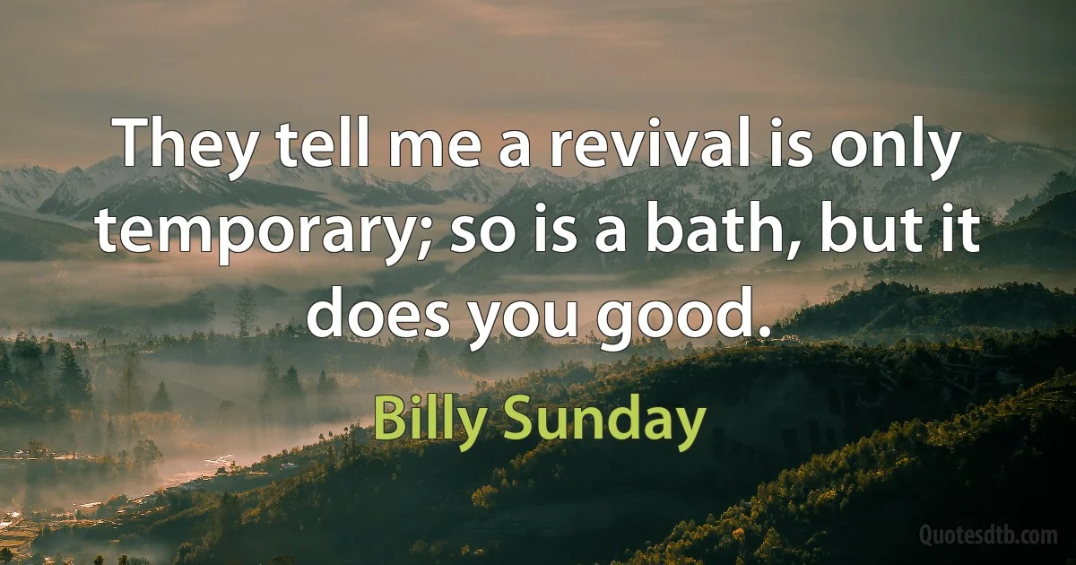 They tell me a revival is only temporary; so is a bath, but it does you good. (Billy Sunday)