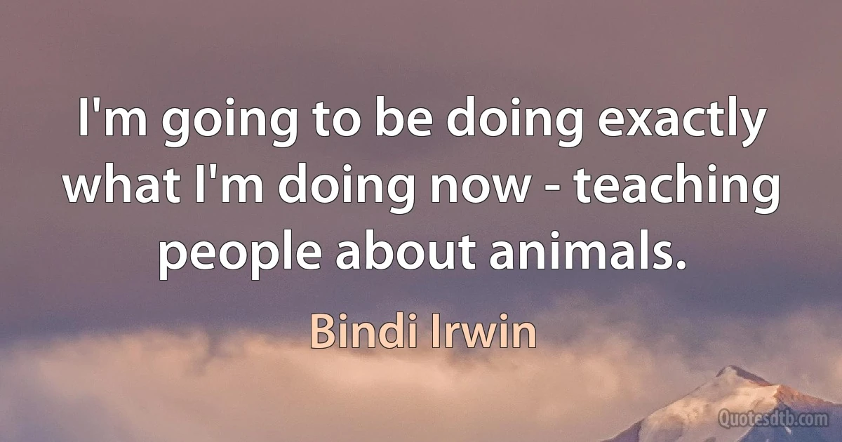 I'm going to be doing exactly what I'm doing now - teaching people about animals. (Bindi Irwin)