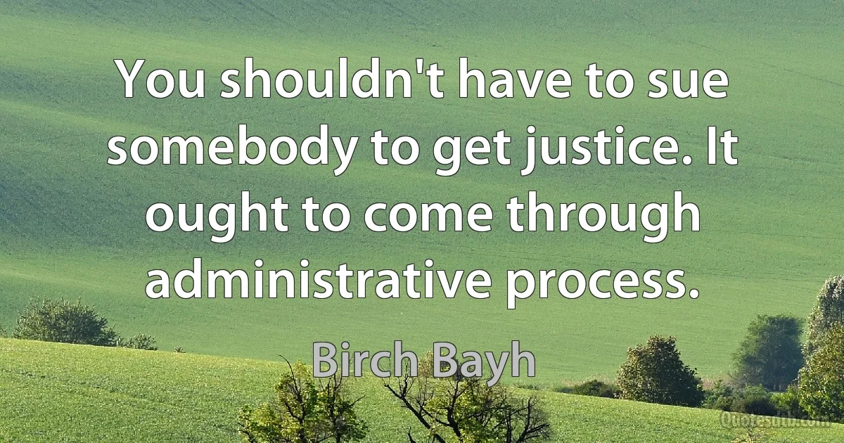 You shouldn't have to sue somebody to get justice. It ought to come through administrative process. (Birch Bayh)