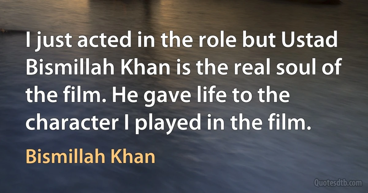 I just acted in the role but Ustad Bismillah Khan is the real soul of the film. He gave life to the character I played in the film. (Bismillah Khan)