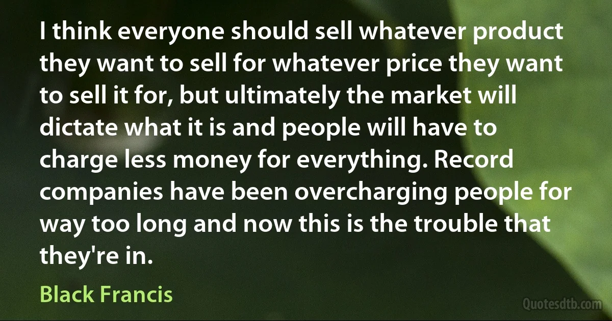 I think everyone should sell whatever product they want to sell for whatever price they want to sell it for, but ultimately the market will dictate what it is and people will have to charge less money for everything. Record companies have been overcharging people for way too long and now this is the trouble that they're in. (Black Francis)