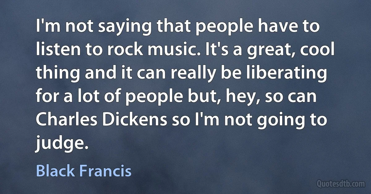 I'm not saying that people have to listen to rock music. It's a great, cool thing and it can really be liberating for a lot of people but, hey, so can Charles Dickens so I'm not going to judge. (Black Francis)