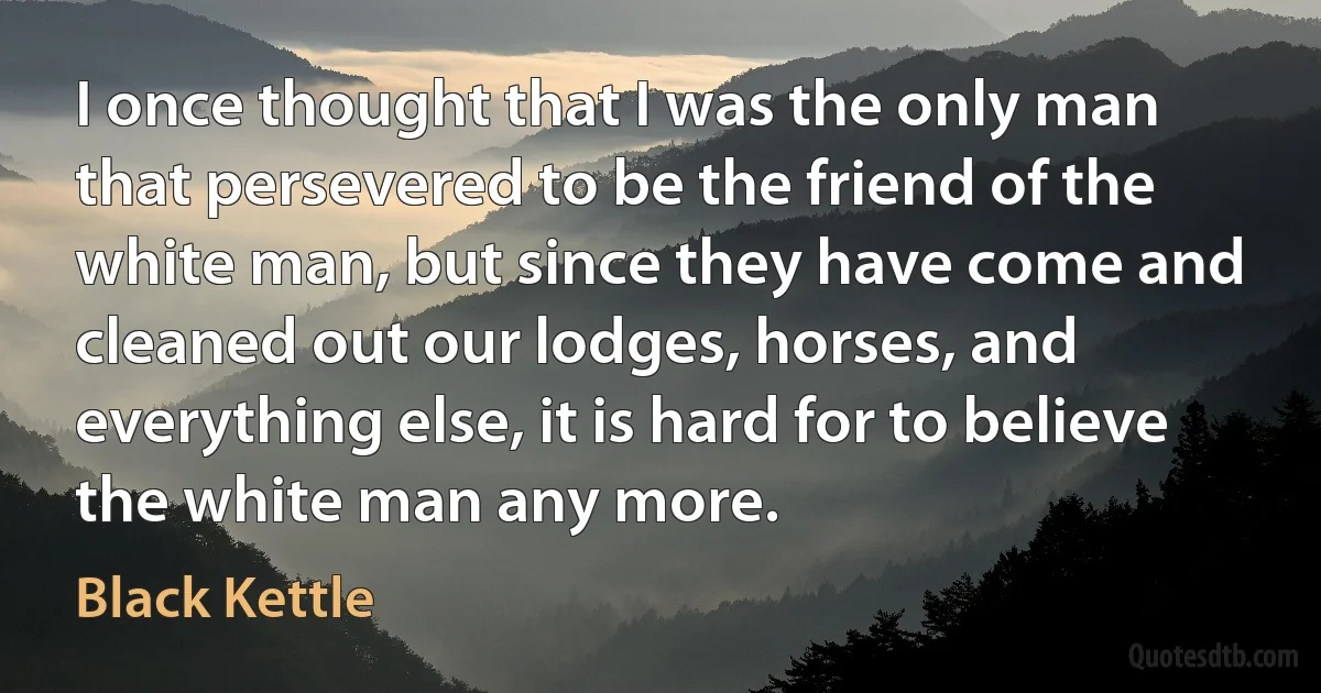 I once thought that I was the only man that persevered to be the friend of the white man, but since they have come and cleaned out our lodges, horses, and everything else, it is hard for to believe the white man any more. (Black Kettle)