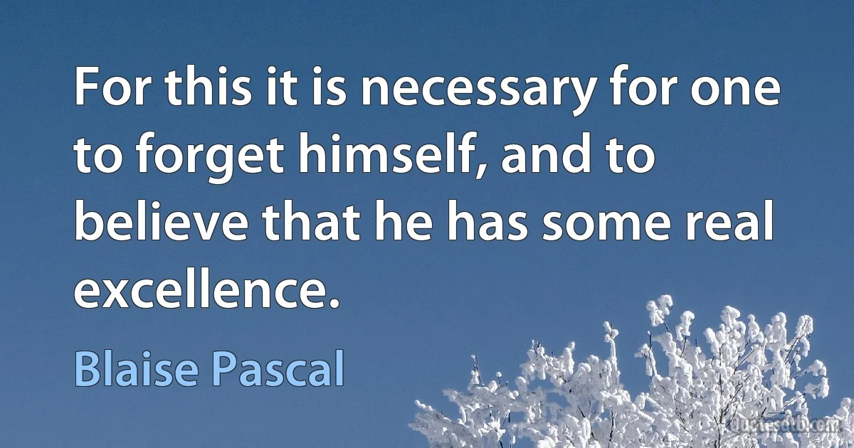 For this it is necessary for one to forget himself, and to believe that he has some real excellence. (Blaise Pascal)