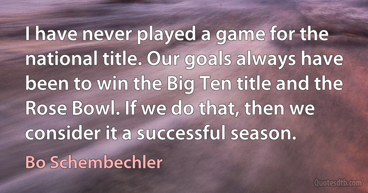 I have never played a game for the national title. Our goals always have been to win the Big Ten title and the Rose Bowl. If we do that, then we consider it a successful season. (Bo Schembechler)