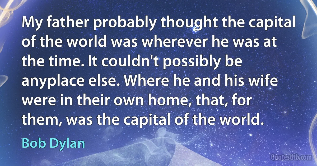 My father probably thought the capital of the world was wherever he was at the time. It couldn't possibly be anyplace else. Where he and his wife were in their own home, that, for them, was the capital of the world. (Bob Dylan)