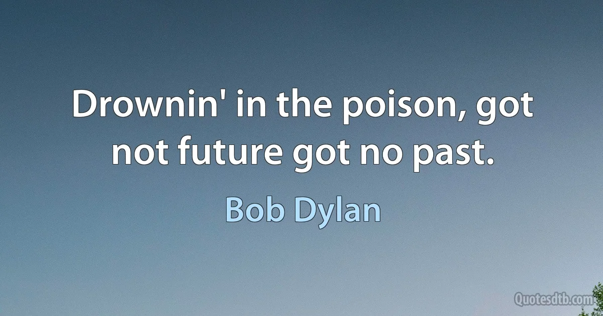 Drownin' in the poison, got not future got no past. (Bob Dylan)