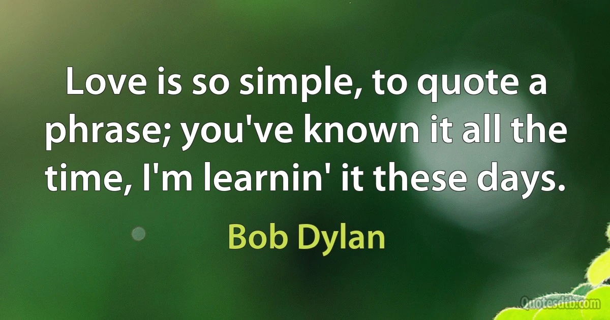 Love is so simple, to quote a phrase; you've known it all the time, I'm learnin' it these days. (Bob Dylan)