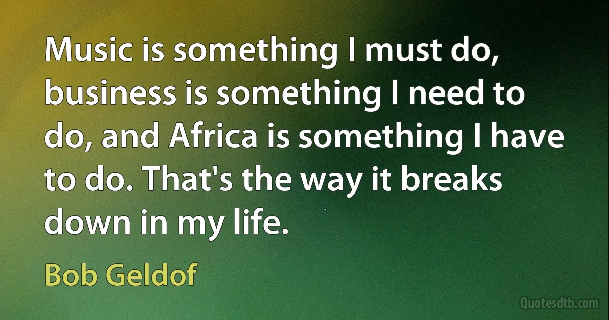 Music is something I must do, business is something I need to do, and Africa is something I have to do. That's the way it breaks down in my life. (Bob Geldof)