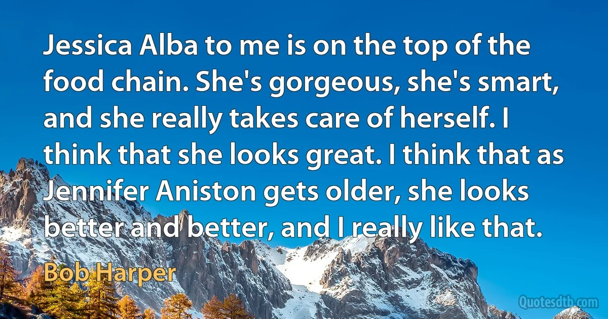 Jessica Alba to me is on the top of the food chain. She's gorgeous, she's smart, and she really takes care of herself. I think that she looks great. I think that as Jennifer Aniston gets older, she looks better and better, and I really like that. (Bob Harper)