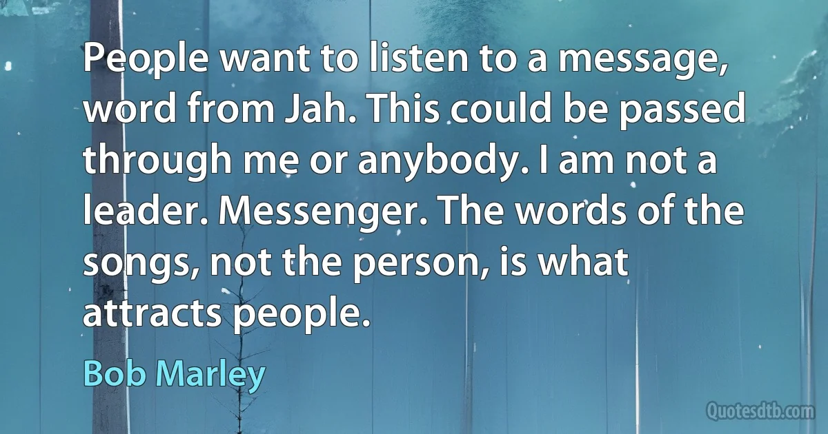 People want to listen to a message, word from Jah. This could be passed through me or anybody. I am not a leader. Messenger. The words of the songs, not the person, is what attracts people. (Bob Marley)