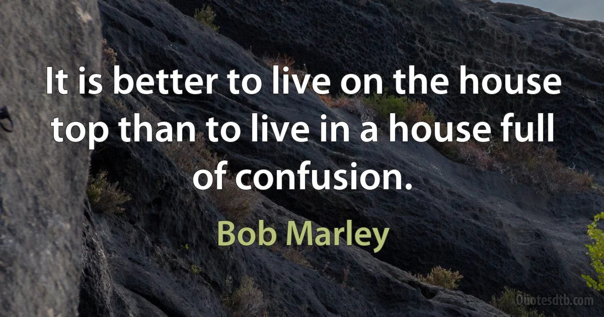 It is better to live on the house top than to live in a house full of confusion. (Bob Marley)