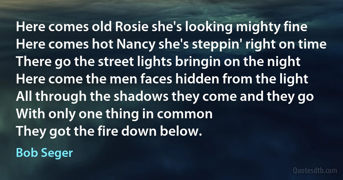 Here comes old Rosie she's looking mighty fine
Here comes hot Nancy she's steppin' right on time
There go the street lights bringin on the night
Here come the men faces hidden from the light
All through the shadows they come and they go
With only one thing in common
They got the fire down below. (Bob Seger)