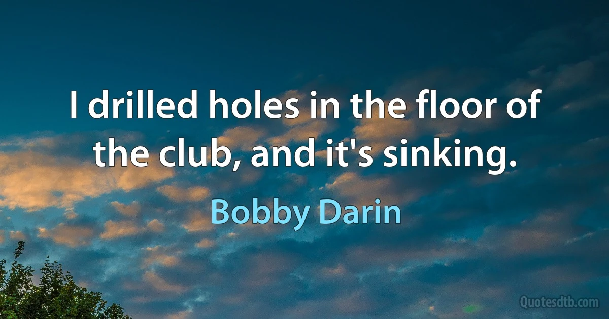 I drilled holes in the floor of the club, and it's sinking. (Bobby Darin)