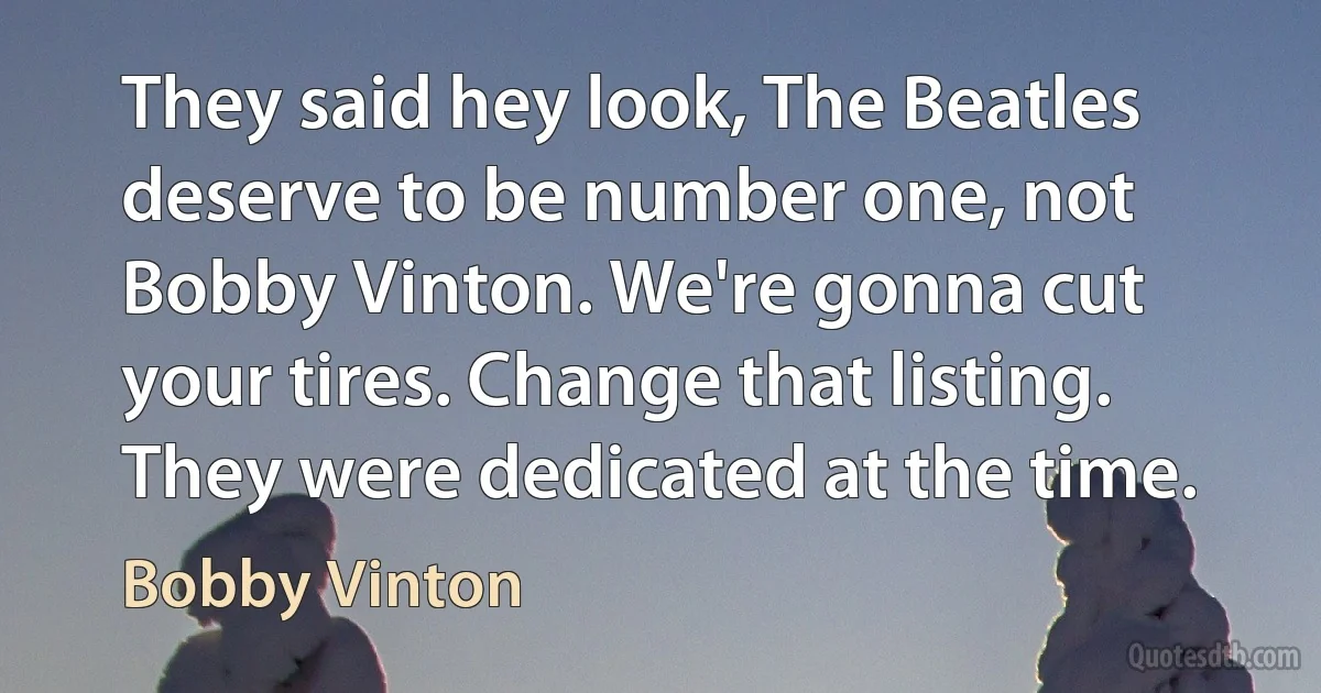 They said hey look, The Beatles deserve to be number one, not Bobby Vinton. We're gonna cut your tires. Change that listing. They were dedicated at the time. (Bobby Vinton)