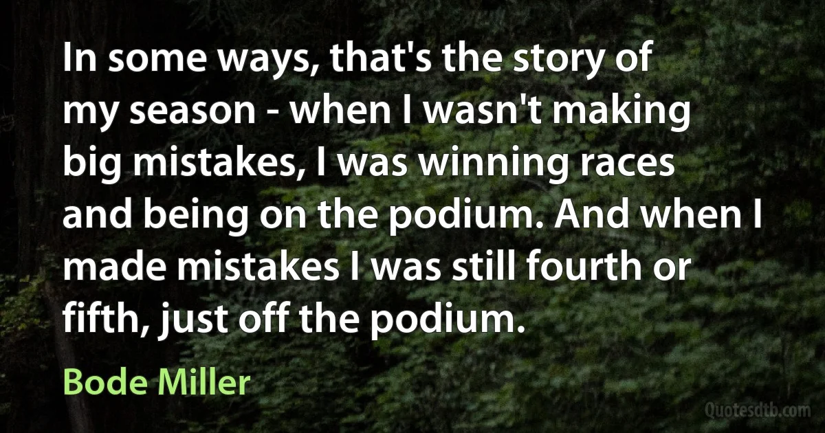 In some ways, that's the story of my season - when I wasn't making big mistakes, I was winning races and being on the podium. And when I made mistakes I was still fourth or fifth, just off the podium. (Bode Miller)