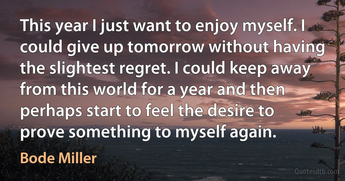 This year I just want to enjoy myself. I could give up tomorrow without having the slightest regret. I could keep away from this world for a year and then perhaps start to feel the desire to prove something to myself again. (Bode Miller)