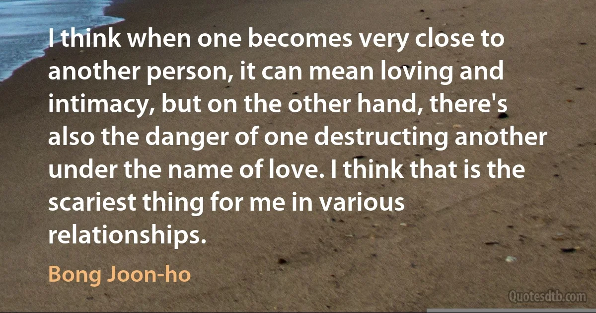 I think when one becomes very close to another person, it can mean loving and intimacy, but on the other hand, there's also the danger of one destructing another under the name of love. I think that is the scariest thing for me in various relationships. (Bong Joon-ho)