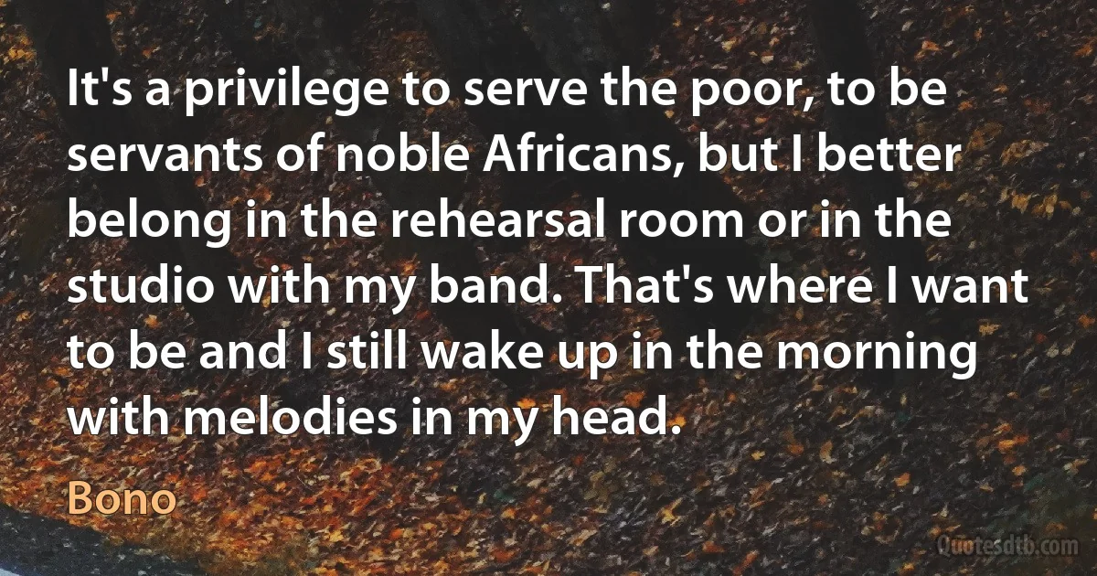 It's a privilege to serve the poor, to be servants of noble Africans, but I better belong in the rehearsal room or in the studio with my band. That's where I want to be and I still wake up in the morning with melodies in my head. (Bono)